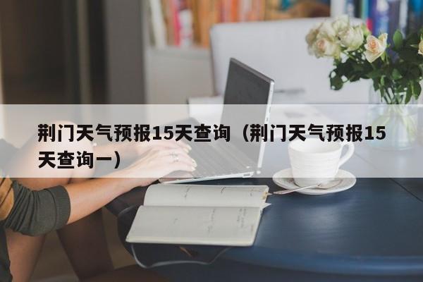 荆门天气预报15天查询（荆门天气预报15天查询一）