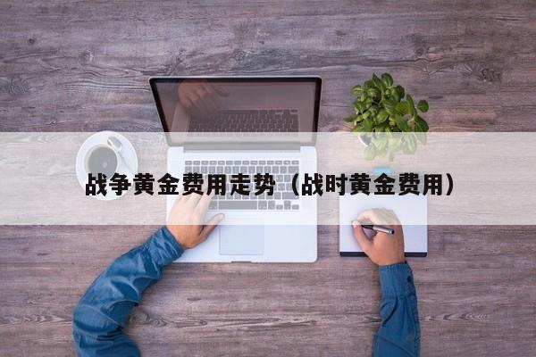 战争黄金费用走势（战时黄金费用）