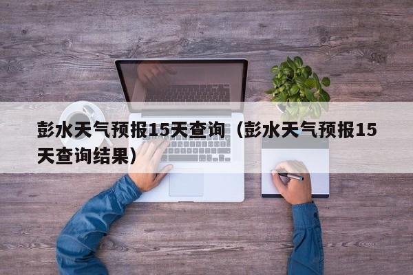 彭水天气预报15天查询（彭水天气预报15天查询结果）