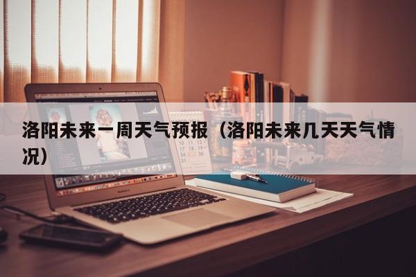 洛阳未来一周天气预报（洛阳未来几天天气情况）