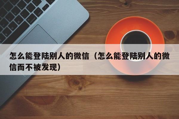 怎么能登陆别人的微信（怎么能登陆别人的微信而不被发现）