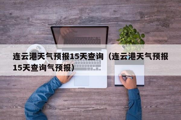 连云港天气预报15天查询（连云港天气预报15天查询气预报）