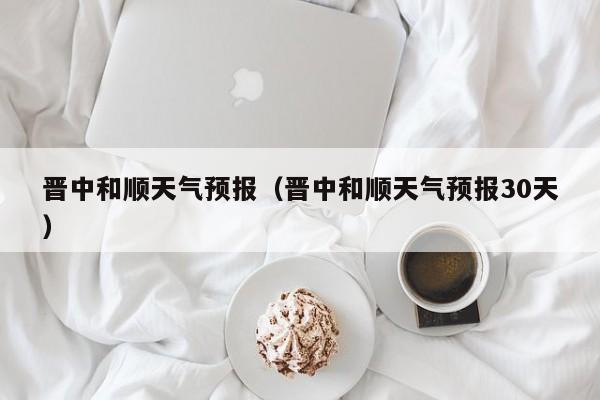 晋中和顺天气预报（晋中和顺天气预报30天）