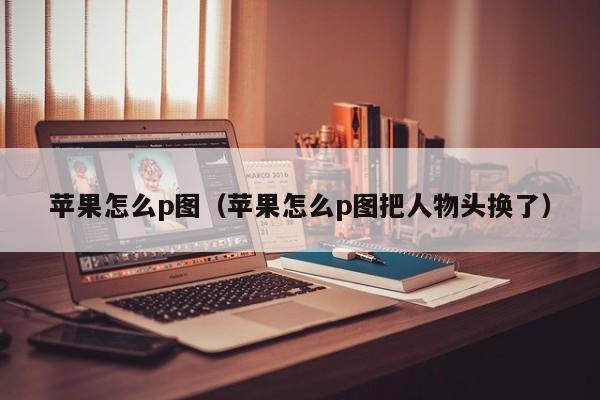 苹果怎么p图（苹果怎么p图把人物头换了）