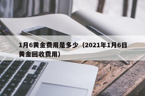 1月6黄金费用是多少（2021年1月6日黄金回收费用）