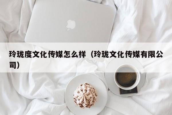 玲珑度文化传媒怎么样（玲珑文化传媒有限公司）