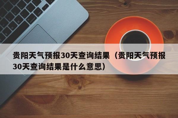 贵阳天气预报30天查询结果（贵阳天气预报30天查询结果是什么意思）