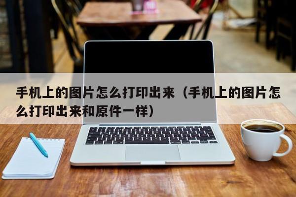 手机上的图片怎么打印出来（手机上的图片怎么打印出来和原件一样）