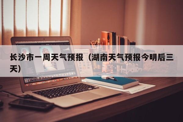 长沙市一周天气预报（湖南天气预报今明后三天）