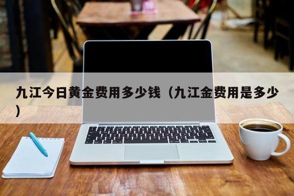 九江今日黄金费用多少钱（九江金费用是多少）