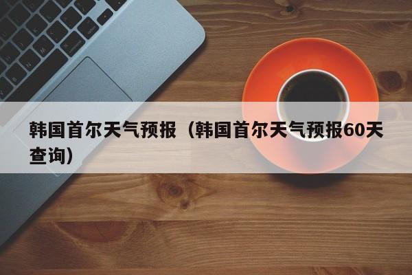 韩国首尔天气预报（韩国首尔天气预报60天查询）