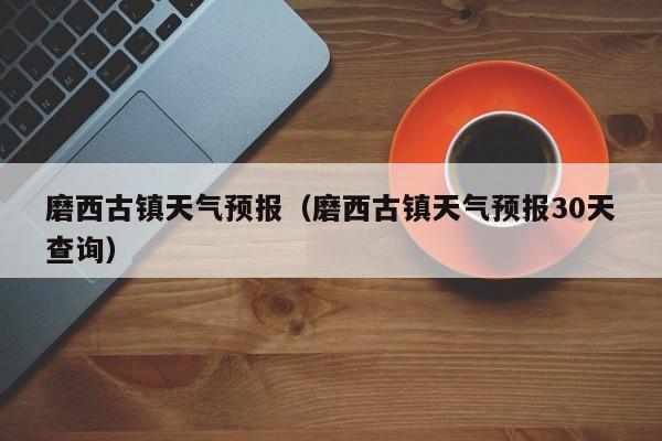 磨西古镇天气预报（磨西古镇天气预报30天查询）