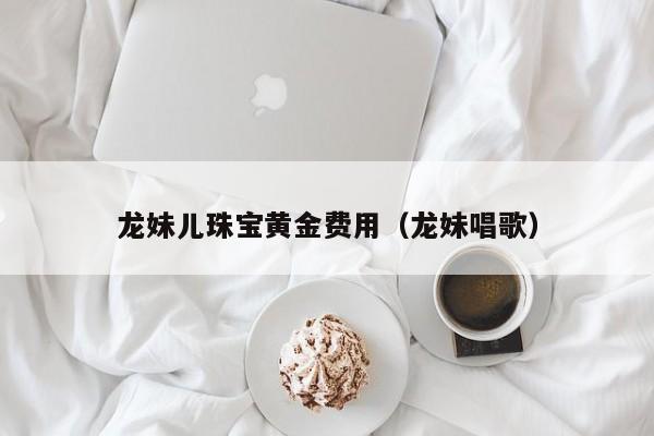龙妹儿珠宝黄金费用（龙妹唱歌）