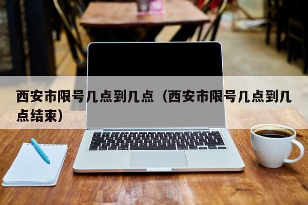 西安市限号几点到几点（西安市限号几点到几点结束）
