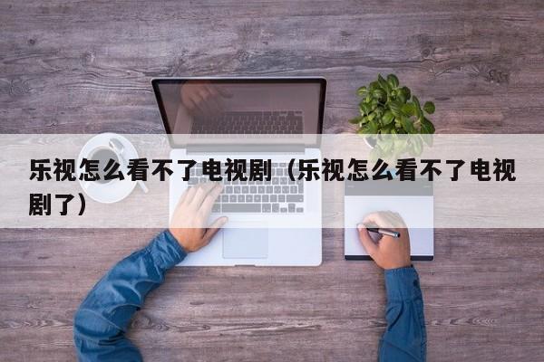 乐视怎么看不了电视剧（乐视怎么看不了电视剧了）