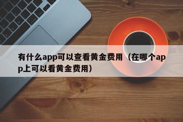 有什么app可以查看黄金费用（在哪个app上可以看黄金费用）