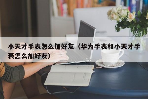 小天才手表怎么加好友（华为手表和小天才手表怎么加好友）