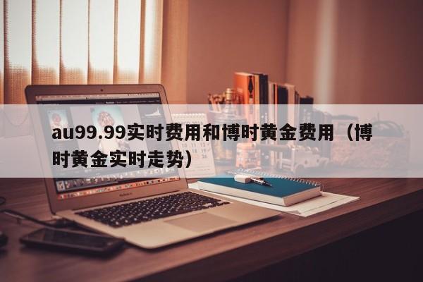 au99.99实时费用和博时黄金费用（博时黄金实时走势）