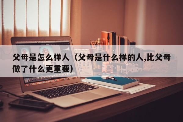 父母是怎么样人（父母是什么样的人,比父母做了什么更重要）
