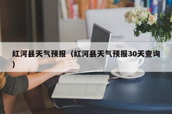 红河县天气预报（红河县天气预报30天查询）