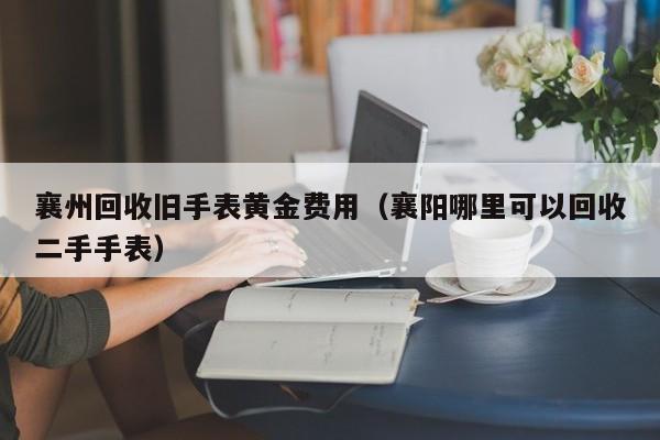 襄州回收旧手表黄金费用（襄阳哪里可以回收二手手表）