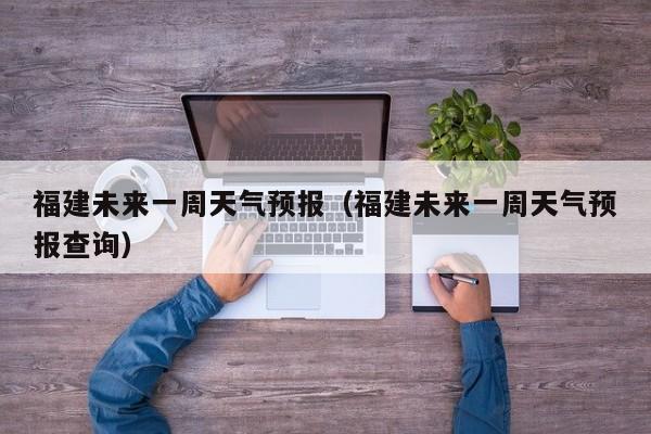 福建未来一周天气预报（福建未来一周天气预报查询）