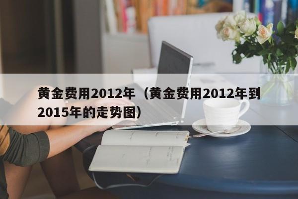 黄金费用2012年（黄金费用2012年到2015年的走势图）