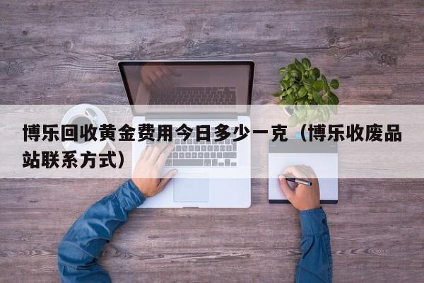 博乐回收黄金费用今日多少一克（博乐收废品站联系方式）