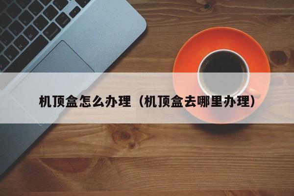机顶盒怎么办理（机顶盒去哪里办理）