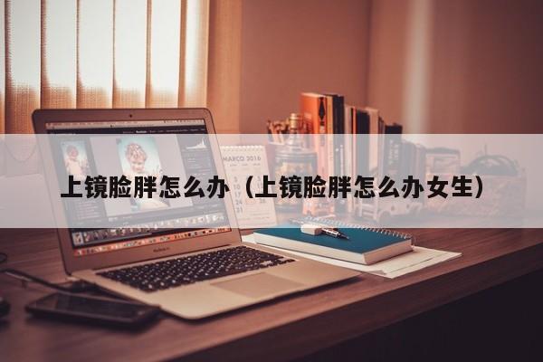 上镜脸胖怎么办（上镜脸胖怎么办女生）