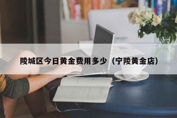 陵城区今日黄金费用多少（宁陵黄金店）