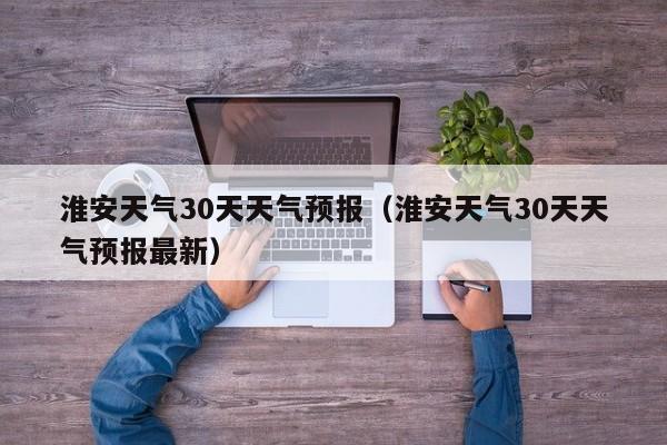 淮安天气30天天气预报（淮安天气30天天气预报最新）