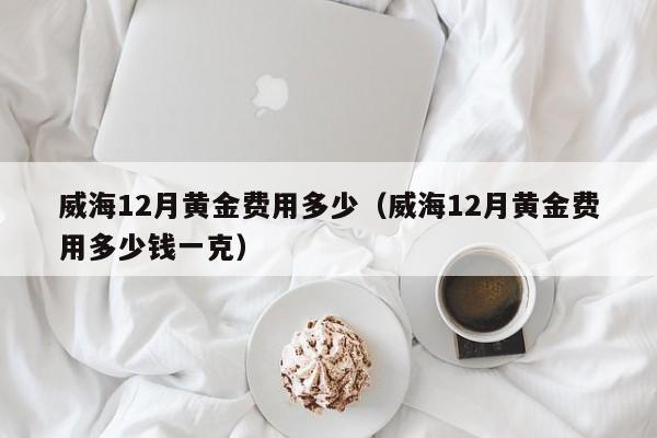 威海12月黄金费用多少（威海12月黄金费用多少钱一克）