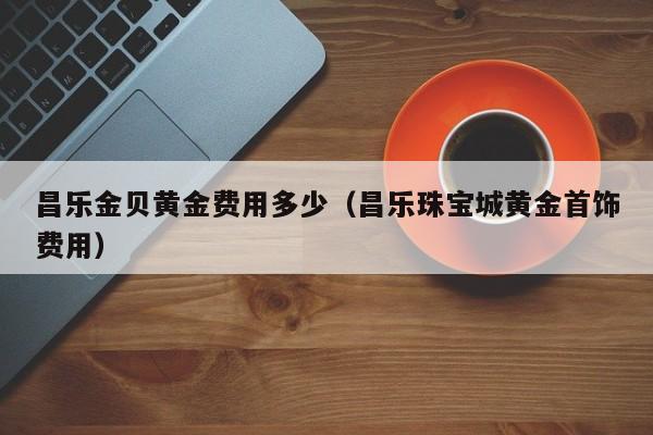 昌乐金贝黄金费用多少（昌乐珠宝城黄金首饰费用）