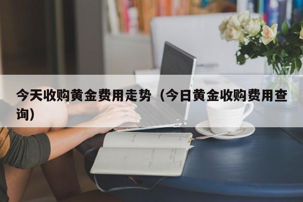 今天收购黄金费用走势（今日黄金收购费用查询）