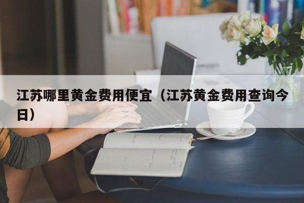 江苏哪里黄金费用便宜（江苏黄金费用查询今日）