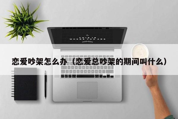 恋爱吵架怎么办（恋爱总吵架的期间叫什么）