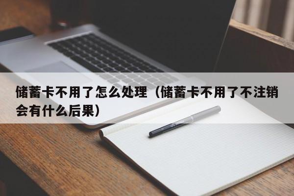 储蓄卡不用了怎么处理（储蓄卡不用了不注销会有什么后果）
