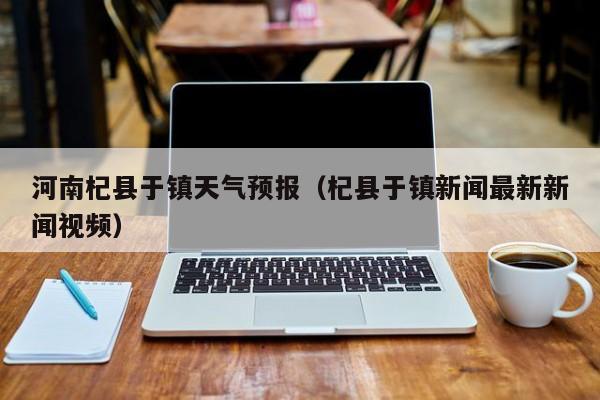 河南杞县于镇天气预报（杞县于镇新闻最新新闻视频）