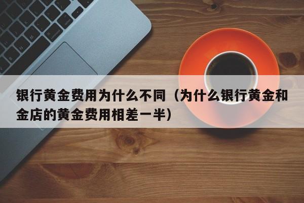 银行黄金费用为什么不同（为什么银行黄金和金店的黄金费用相差一半）