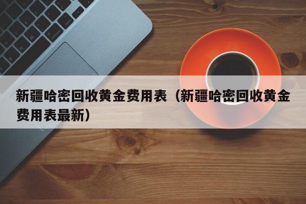 新疆哈密回收黄金费用表（新疆哈密回收黄金费用表最新）