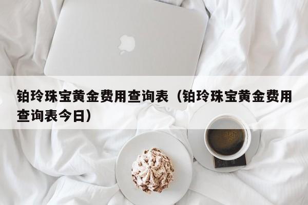 铂玲珠宝黄金费用查询表（铂玲珠宝黄金费用查询表今日）