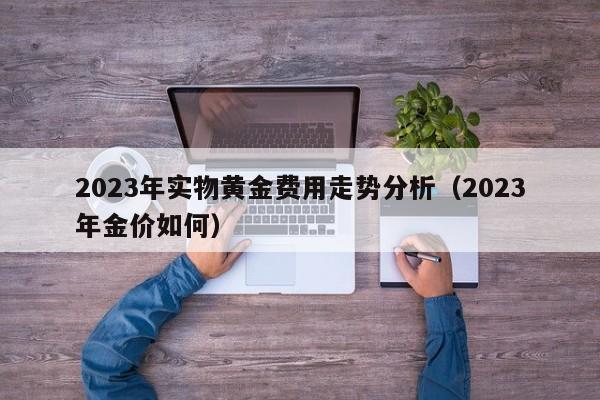 2023年实物黄金费用走势分析（2023年金价如何）