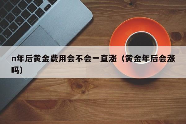 n年后黄金费用会不会一直涨（黄金年后会涨吗）