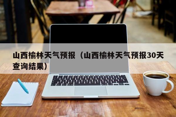 山西榆林天气预报（山西榆林天气预报30天查询结果）
