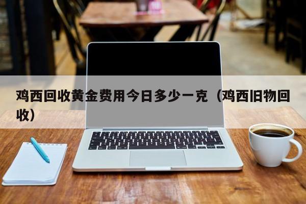 鸡西回收黄金费用今日多少一克（鸡西旧物回收）