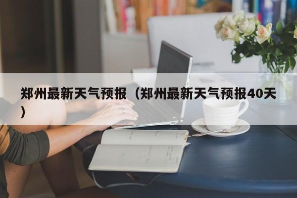 郑州最新天气预报（郑州最新天气预报40天）