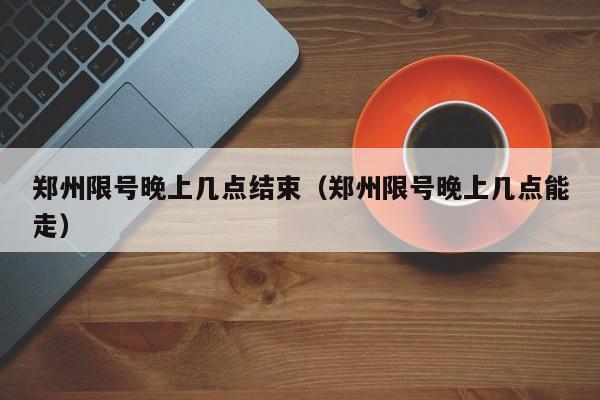 郑州限号晚上几点结束（郑州限号晚上几点能走）