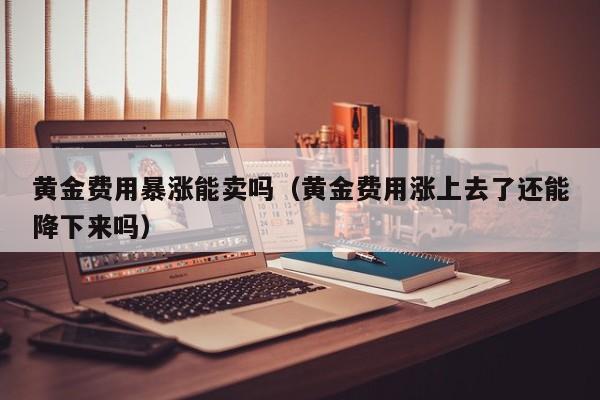 黄金费用暴涨能卖吗（黄金费用涨上去了还能降下来吗）