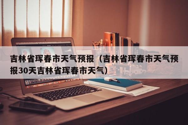 吉林省珲春市天气预报（吉林省珲春市天气预报30天吉林省珲春市天气）